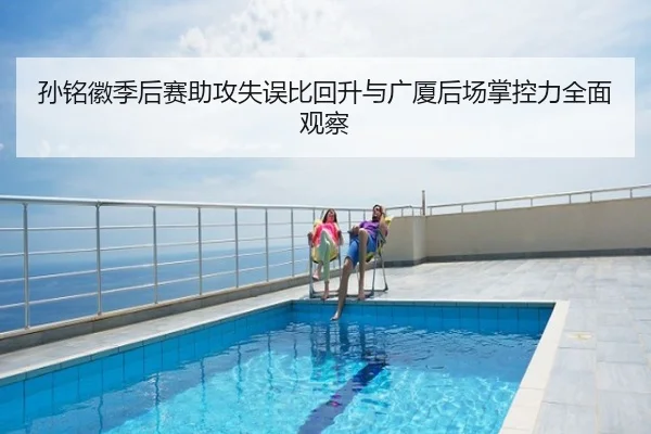 孙铭徽季后赛助攻失误比回升与广厦后场掌控力全面观察