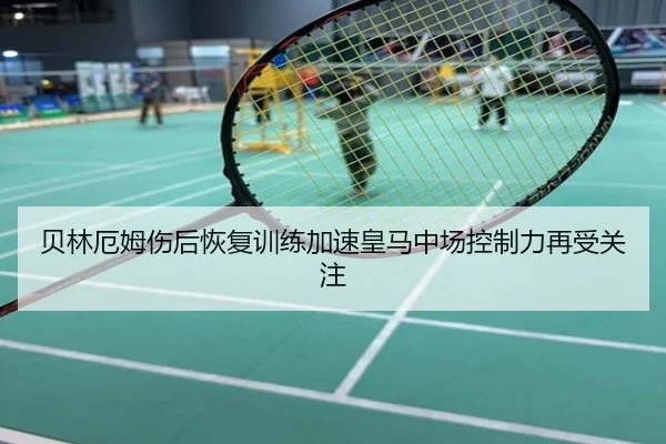 贝林厄姆伤后恢复训练加速皇马中场控制力再受关注