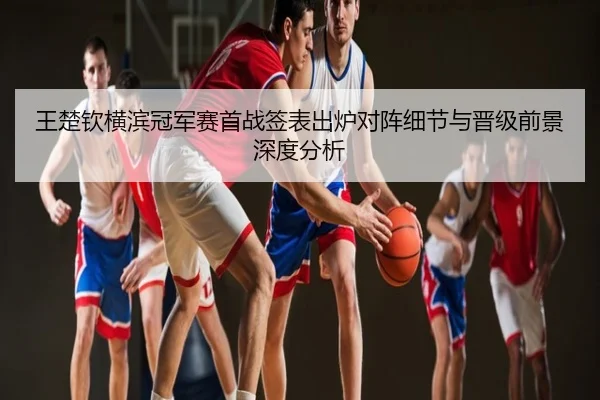 王楚钦横滨冠军赛首战签表出炉对阵细节与晋级前景深度分析