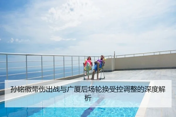 孙铭徽带伤出战与广厦后场轮换受控调整的深度解析