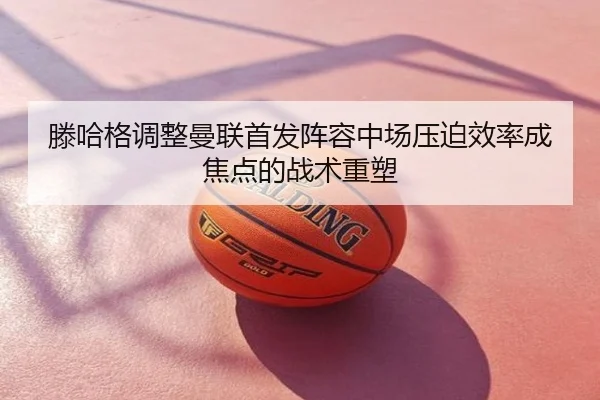 滕哈格调整曼联首发阵容中场压迫效率成焦点的战术重塑